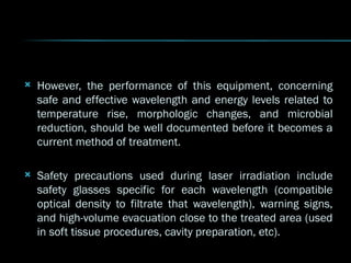  However, the performance of this equipment, concerning
However, the performance of this equipment, concerning
safe and effective wavelength and energy levels related to
safe and effective wavelength and energy levels related to
temperature rise, morphologic changes, and microbial
temperature rise, morphologic changes, and microbial
reduction, should be well documented before it becomes a
reduction, should be well documented before it becomes a
current method of treatment.
current method of treatment.
 Safety precautions used during laser irradiation include
Safety precautions used during laser irradiation include
safety glasses specific for each wavelength (compatible
safety glasses specific for each wavelength (compatible
optical density to filtrate that wavelength), warning signs,
optical density to filtrate that wavelength), warning signs,
and high-volume evacuation close to the treated area (used
and high-volume evacuation close to the treated area (used
in soft tissue procedures, cavity preparation, etc).
in soft tissue procedures, cavity preparation, etc).
 