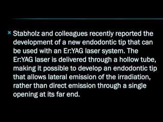  Stabholz and colleagues recently reported the
development of a new endodontic tip that can
be used with an Er:YAG laser system. The
Er:YAG laser is delivered through a hollow tube,
making it possible to develop an endodontic tip
that allows lateral emission of the irradiation,
rather than direct emission through a single
opening at its far end.
 