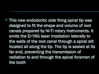  This new endodontic side firing spiral tip was
designed to fit the shape and volume of root
canals prepared by Ni-Ti rotary instruments. It
emits the Er:YAG laser irradiation laterally to
the walls of the root canal through a spiral slit
located all along the tip. The tip is sealed at its
far end, preventing the transmission of
radiation to and through the apical foramen of
the tooth
 