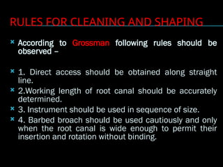 RULES FOR CLEANING AND SHAPING
 According to Grossman following rules should be
observed –
 1. Direct access should be obtained along straight
line.
 2.Working length of root canal should be accurately
determined.
 3. Instrument should be used in sequence of size.
 4. Barbed broach should be used cautiously and only
when the root canal is wide enough to permit their
insertion and rotation without binding.
 