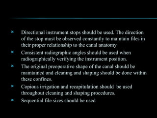  Directional instrument stops should be used. The direction
of the stop must be observed constantly to maintain files in
their proper relationship to the canal anatomy
 Consistent radiographic angles should be used when
radiographically verifying the instrument position.
 The original preoperative shape of the canal should be
maintained and cleaning and shaping should be done within
these confines.
 Copious irrigation and recapitulation should be used
throughout cleaning and shaping procedures.
 Sequential file sizes should be used
 