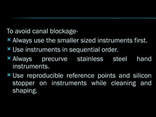 To avoid canal blockage-
 Always use the smaller sized instruments first.
 Use instruments in sequential order.
 Always precurve stainless steel hand
instruments.
 Use reproducible reference points and silicon
stopper on instruments while cleaning and
shaping.
 