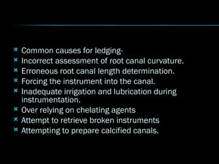  Common causes for ledging-
 Incorrect assessment of root canal curvature.
 Erroneous root canal length determination.
 Forcing the instrument into the canal.
 Inadequate irrigation and lubrication during
instrumentation.
 Over relying on chelating agents
 Attempt to retrieve broken instruments
 Attempting to prepare calcified canals.
 