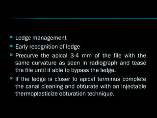  Ledge management
 Early recognition of ledge
 Precurve the apical 3-4 mm of the file with the
same curvature as seen in radiograph and tease
the file until it able to bypass the ledge.
 If the ledge is closer to apical terminus complete
the canal cleaning and obturate with an injectable
thermoplasticize obturation technique.
 