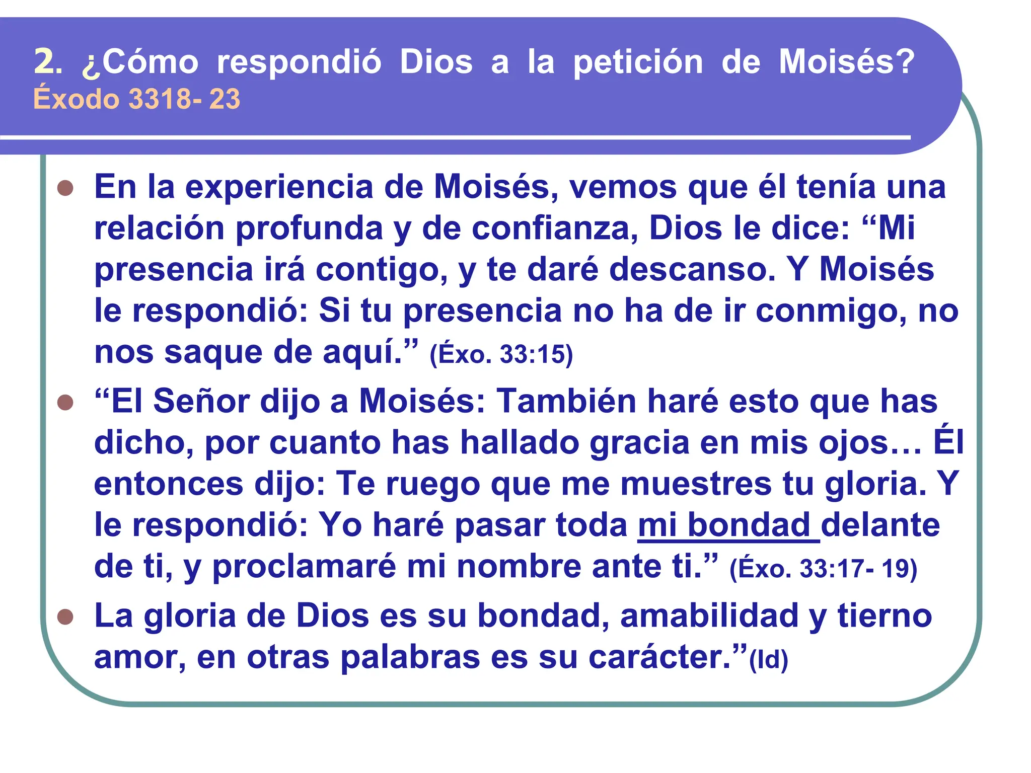 ⚫ En la experiencia de Moisés, vemos que él tenía una
relación profunda y de confianza, Dios le dice: “Mi
presencia irá contigo, y te daré descanso. Y Moisés
le respondió: Si tu presencia no ha de ir conmigo, no
nos saque de aquí.” (Éxo. 33:15)
⚫ “El Señor dijo a Moisés: También haré esto que has
dicho, por cuanto has hallado gracia en mis ojos… Él
entonces dijo: Te ruego que me muestres tu gloria. Y
le respondió: Yo haré pasar toda mi bondad delante
de ti, y proclamaré mi nombre ante ti.” (Éxo. 33:17- 19)
⚫ La gloria de Dios es su bondad, amabilidad y tierno
amor, en otras palabras es su carácter.”(Id)
2. ¿Cómo respondió Dios a la petición de Moisés?
Éxodo 3318- 23
 