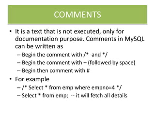 COMMENTS
• It is a text that is not executed, only for
documentation purpose. Comments in MySQL
can be written as
– Begin the comment with /* and */
– Begin the comment with – (followed by space)
– Begin then comment with #
• For example
– /* Select * from emp where empno=4 */
– Select * from emp; -- it will fetch all details
 