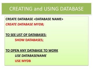 CREATING and USING DATABASE
CREATE DATABASE <DATABASE NAME>
CREATE DATABASE MYDB;
TO SEE LIST OF DATABASES:
SHOW DATABASES;
TO OPEN ANY DATABASE TO WORK
USE DATABASENAME
USE MYDB
 
