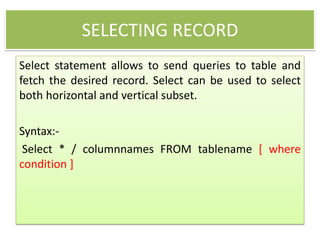 SELECTING RECORD
Select statement allows to send queries to table and
fetch the desired record. Select can be used to select
both horizontal and vertical subset.
Syntax:-
Select * / columnnames FROM tablename [ where
condition ]
 