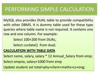 PERFORMING SIMPLE CALCULATION
MySQL also provides DUAL table to provide compatibility
with other DBMS. It is dummy table used for these type
queries where table name is not required. It contains one
row and one column. For example:
Select 100+200 from DUAL;
Select curdate() from dual;
CALCULATION WITH TABLE DATA
Select name, salary, salary * 12 Annual_Salary from emp;
Select empno, salary+1000 from emp
Update student set total=phy+chem+maths+cs+eng;
 