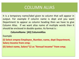 COLUMN ALIAS
It is a temporary name/label given to column that will appear in
output. For example if column name is dept and you want
Department to appear as column heading then we have to give
Column Alias. If we want alias name of multiple words then it
should be enclosed in double quotes. Its format is :
ColumnName [AS] ColumnAlias
Example
(i) Select empno Employee_Number, name, dept Department,
Salary Income from emp;
(ii) Select name, Salary*12 as “Annual Income” from emp;
 