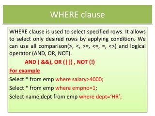 WHERE clause
WHERE clause is used to select specified rows. It allows
to select only desired rows by applying condition. We
can use all comparison(>, <, >=, <=, =, <>) and logical
operator (AND, OR, NOT).
AND ( &&), OR (||) , NOT (!)
For example
Select * from emp where salary>4000;
Select * from emp where empno=1;
Select name,dept from emp where dept=‘HR’;
 