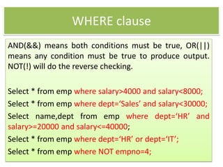 WHERE clause
AND(&&) means both conditions must be true, OR(||)
means any condition must be true to produce output.
NOT(!) will do the reverse checking.
Select * from emp where salary>4000 and salary<8000;
Select * from emp where dept=‘Sales’ and salary<30000;
Select name,dept from emp where dept=‘HR’ and
salary>=20000 and salary<=40000;
Select * from emp where dept=‘HR’ or dept=‘IT’;
Select * from emp where NOT empno=4;
 