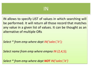 IN
IN allows to specify LIST of values in which searching will
be performed. It will return all those record that matches
any value in a given list of values. It can be thought as an
alternative of multiple ORs
Select * from emp where dept IN(‘sales’,’it’);
Select name from emp where empno IN (2,4,5);
Select * from emp where dept NOT IN(‘sales’,’it’)
 