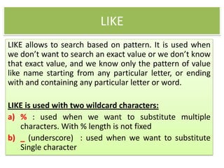 LIKE
LIKE allows to search based on pattern. It is used when
we don’t want to search an exact value or we don’t know
that exact value, and we know only the pattern of value
like name starting from any particular letter, or ending
with and containing any particular letter or word.
LIKE is used with two wildcard characters:
a) % : used when we want to substitute multiple
characters. With % length is not fixed
b) _ (underscore) : used when we want to substitute
Single character
 