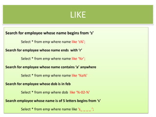 LIKE
Search for employee whose name begins from ‘s’
Select * from emp where name like ‘s%’;
Search for employee whose name ends with ‘r’
Select * from emp where name like ‘%r’;
Search for employee whose name contains ‘a’ anywhere
Select * from emp where name like ‘%a%’
Search for employee whose dob is in feb
Select * from emp where dob like ‘%-02-%’
Search employee whose name is of 5 letters begins from ‘s’
Select * from emp where name like ‘s_ _ _ _ ’;
 