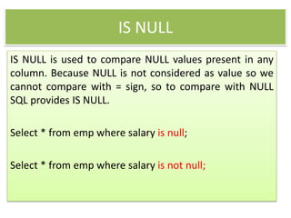 IS NULL
IS NULL is used to compare NULL values present in any
column. Because NULL is not considered as value so we
cannot compare with = sign, so to compare with NULL
SQL provides IS NULL.
Select * from emp where salary is null;
Select * from emp where salary is not null;
 