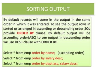 SORTING OUTPUT
By default records will come in the output in the same
order in which it was entered. To see the output rows in
sorted or arranged in ascending or descending order SQL
provide ORDER BY clause. By default output will be
ascending order(ASC) to see output in descending order
we use DESC clause with ORDER BY.
Select * from emp order by name; (ascending order)
Select * from emp order by salary desc;
Select * from emp order by dept asc, salary desc;
 