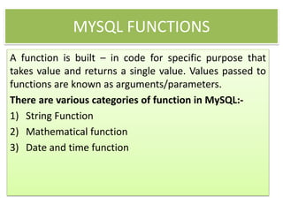 MYSQL FUNCTIONS
A function is built – in code for specific purpose that
takes value and returns a single value. Values passed to
functions are known as arguments/parameters.
There are various categories of function in MySQL:-
1) String Function
2) Mathematical function
3) Date and time function
 