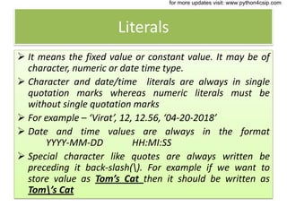 Literals
 It means the fixed value or constant value. It may be of
character, numeric or date time type.
 Character and date/time literals are always in single
quotation marks whereas numeric literals must be
without single quotation marks
 For example – ‘Virat’, 12, 12.56, ‘04-20-2018’
 Date and time values are always in the format
YYYY-MM-DD HH:MI:SS
 Special character like quotes are always written be
preceding it back-slash(). For example if we want to
store value as Tom’s Cat then it should be written as
Tom’s Cat
for more updates visit: www.python4csip.com
 