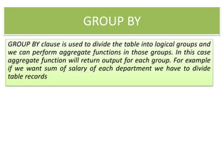 GROUP BY
GROUP BY clause is used to divide the table into logical groups and
we can perform aggregate functions in those groups. In this case
aggregate function will return output for each group. For example
if we want sum of salary of each department we have to divide
table records
 