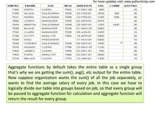 Aggregate functions by default takes the entire table as a single group
that’s why we are getting the sum(), avg(), etc output for the entire table.
Now suppose organization wants the sum() of all the job separately, or
wants to find the average salary of every job. In this case we have to
logically divide our table into groups based on job, so that every group will
be passed to aggregate function for calculation and aggregate function will
return the result for every group.
for more updates visit: www.python4csip.com
 