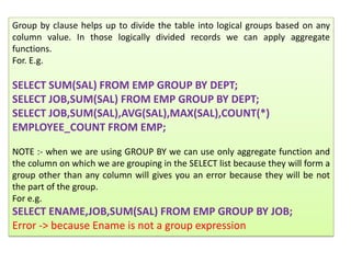 Group by clause helps up to divide the table into logical groups based on any
column value. In those logically divided records we can apply aggregate
functions.
For. E.g.
SELECT SUM(SAL) FROM EMP GROUP BY DEPT;
SELECT JOB,SUM(SAL) FROM EMP GROUP BY DEPT;
SELECT JOB,SUM(SAL),AVG(SAL),MAX(SAL),COUNT(*)
EMPLOYEE_COUNT FROM EMP;
NOTE :- when we are using GROUP BY we can use only aggregate function and
the column on which we are grouping in the SELECT list because they will form a
group other than any column will gives you an error because they will be not
the part of the group.
For e.g.
SELECT ENAME,JOB,SUM(SAL) FROM EMP GROUP BY JOB;
Error -> because Ename is not a group expression
 