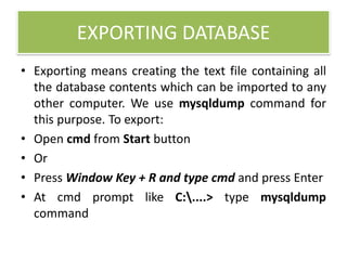 EXPORTING DATABASE
• Exporting means creating the text file containing all
the database contents which can be imported to any
other computer. We use mysqldump command for
this purpose. To export:
• Open cmd from Start button
• Or
• Press Window Key + R and type cmd and press Enter
• At cmd prompt like C:....> type mysqldump
command
 