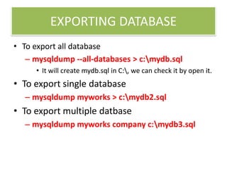 EXPORTING DATABASE
• To export all database
– mysqldump --all-databases > c:mydb.sql
• It will create mydb.sql in C:, we can check it by open it.
• To export single database
– mysqldump myworks > c:mydb2.sql
• To export multiple datbase
– mysqldump myworks company c:mydb3.sql
 