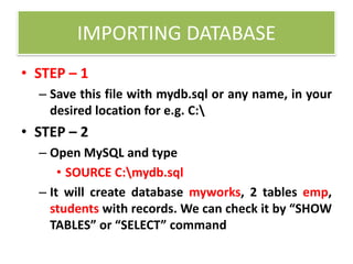 IMPORTING DATABASE
• STEP – 1
– Save this file with mydb.sql or any name, in your
desired location for e.g. C:
• STEP – 2
– Open MySQL and type
• SOURCE C:mydb.sql
– It will create database myworks, 2 tables emp,
students with records. We can check it by “SHOW
TABLES” or “SELECT” command
 