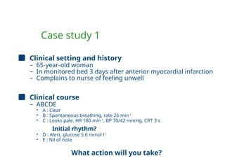 Case study 1
Clinical setting and history
– 65-year-old woman
– In monitored bed 3 days after anterior myocardial infarction
– Complains to nurse of feeling unwell
Clinical course
– ABCDE
• A : Clear
• B : Spontaneous breathing, rate 26 min-1
• C : Looks pale, HR 180 min-1
, BP 70/42 mmHg, CRT 3 s
Initial rhythm?
• D : Alert, glucose 5.6 mmol l-1
• E : Nil of note
What action will you take?
 