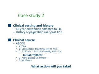 Case study 2
Clinical setting and history
– 48-year-old woman admitted to ED
– History of palpitation over past 12 h
Clinical course
– ABCDE
• A : Clear
• B : Spontaneous breathing, rate 16 min -1
• C : P 180 min -1
, BP 110/90 mmHg, CRT < 2 s
Initial rhythm?
• D : Alert, glucose 5.5 mmol l -1
• E : Nil of note
What action will you take?
 