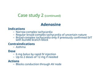 Case study 2 (continued)
Adenosine
Indications
– Narrow-complex tachycardia
– Regular broad-complex tachycardia of uncertain nature
– Broad-complex tachycardia only if previously confirmed SVT
with bundle branch block
Contraindications
– Asthma
Dose
– 6 mg bolus by rapid IV injection
– Up to 2 doses of 12 mg if needed
Actions
– Blocks conduction through AV node
 