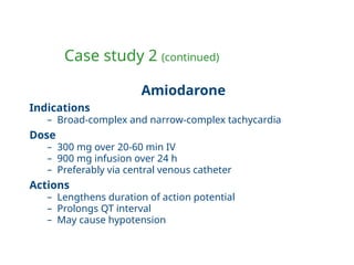 Case study 2 (continued)
Amiodarone
Indications
– Broad-complex and narrow-complex tachycardia
Dose
– 300 mg over 20-60 min IV
– 900 mg infusion over 24 h
– Preferably via central venous catheter
Actions
– Lengthens duration of action potential
– Prolongs QT interval
– May cause hypotension
 