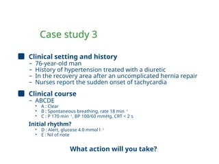 Case study 3
Clinical setting and history
– 76-year-old man
– History of hypertension treated with a diuretic
– In the recovery area after an uncomplicated hernia repair
– Nurses report the sudden onset of tachycardia
Clinical course
– ABCDE
• A : Clear
• B : Spontaneous breathing, rate 18 min -1
• C : P 170 min -1
, BP 100/60 mmHg, CRT < 2 s
Initial rhythm?
• D : Alert, glucose 4.0 mmol l -1
• E : Nil of note
What action will you take?
 