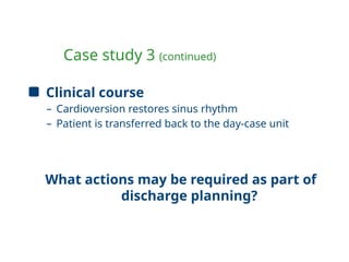 Case study 3 (continued)
Clinical course
– Cardioversion restores sinus rhythm
– Patient is transferred back to the day-case unit
What actions may be required as part of
discharge planning?
 