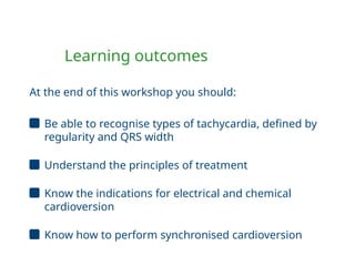 Learning outcomes
At the end of this workshop you should:
Be able to recognise types of tachycardia, defined by
regularity and QRS width
Understand the principles of treatment
Know the indications for electrical and chemical
cardioversion
Know how to perform synchronised cardioversion
 