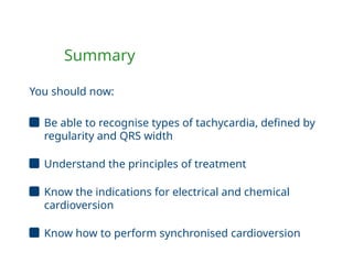 Summary
You should now:
Be able to recognise types of tachycardia, defined by
regularity and QRS width
Understand the principles of treatment
Know the indications for electrical and chemical
cardioversion
Know how to perform synchronised cardioversion
 