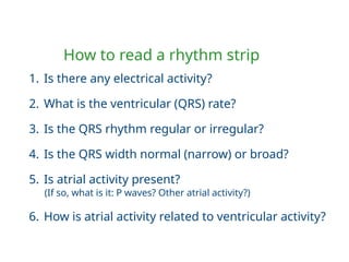 How to read a rhythm strip
1. Is there any electrical activity?
2. What is the ventricular (QRS) rate?
3. Is the QRS rhythm regular or irregular?
4. Is the QRS width normal (narrow) or broad?
5. Is atrial activity present?
(If so, what is it: P waves? Other atrial activity?)
6. How is atrial activity related to ventricular activity?
 