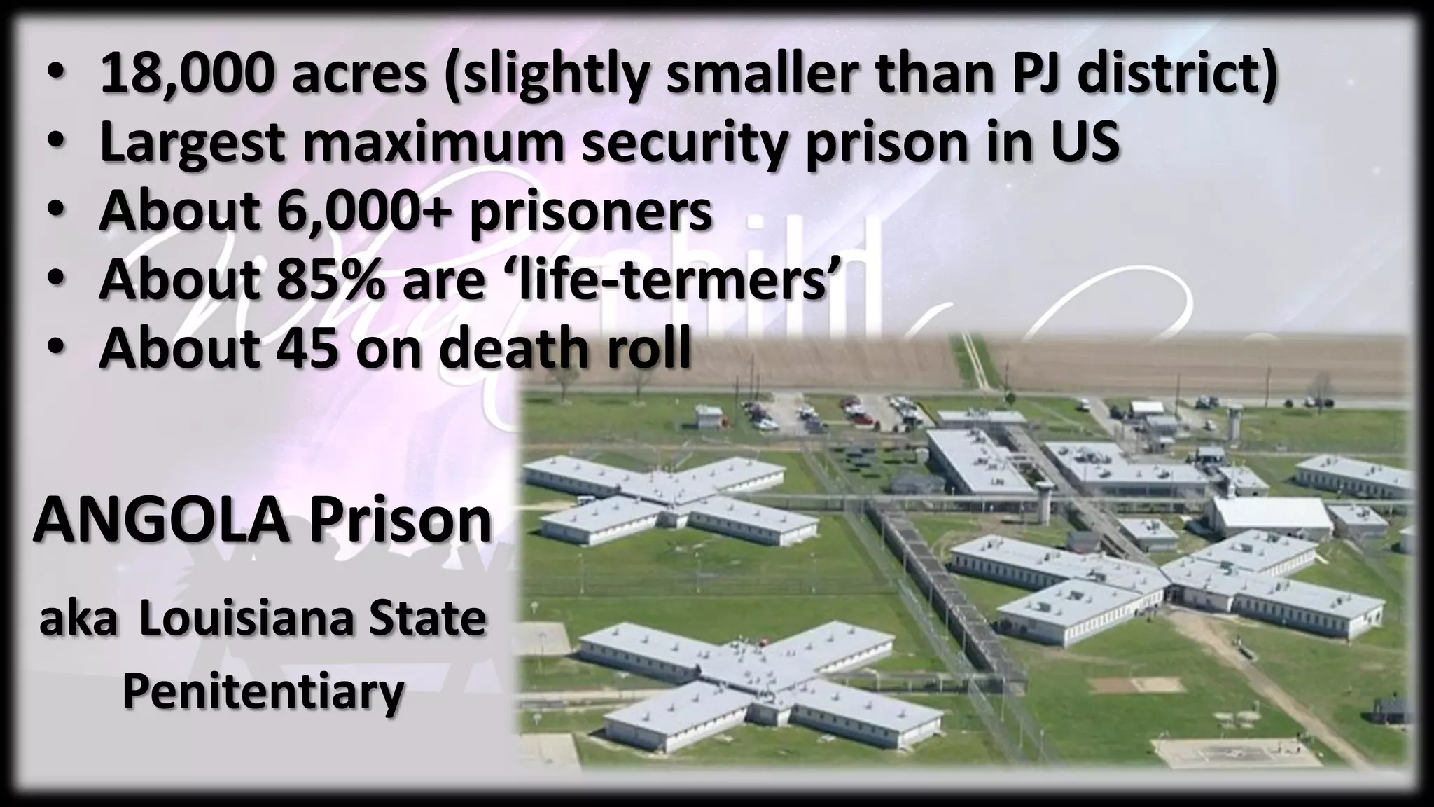 ANGOLA Prison
aka Louisiana State
Penitentiary
• 18,000 acres (slightly smaller than PJ district)
• Largest maximum security prison in US
• About 6,000+ prisoners
• About 85% are ‘life-termers’
• About 45 on death roll
 