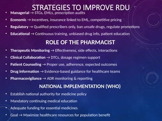 STRATEGIES TO IMPROVE RDU
• Managerial → STGs, EMLs, prescription audits
• Economic → Incentives, insurance linked to EML, competitive pricing
• Regulatory → Qualified prescribers only, ban unsafe drugs, regulate promotions
• Educational → Continuous training, unbiased drug info, patient education
ROLE OF THE PHARMACIST
• Therapeutic Monitoring → Effectiveness, side effects, interactions
• Clinical Collaboration → DTCs, dosage regimen support
• Patient Counseling → Proper use, adherence, expected outcomes
• Drug Information → Evidence-based guidance for healthcare teams
• Pharmacovigilance → ADR monitoring & reporting
NATIONAL IMPLEMENTATION (WHO)
• Establish national authority for medicine policy
• Mandatory continuing medical education
• Adequate funding for essential medicines
• Goal → Maximize healthcare resources for population benefit
 