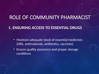 ROLE OF COMMUNITY PHARMACIST
1. ENSURING ACCESS TO ESSENTIAL DRUGS
• Maintain adequate stock of essential medicines
(ORS, antimalarials, antibiotics, vaccines).
• Ensure quality assurance and proper storage
conditions
 