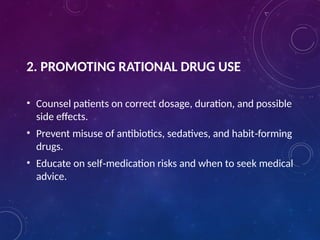 2. PROMOTING RATIONAL DRUG USE
• Counsel patients on correct dosage, duration, and possible
side effects.
• Prevent misuse of antibiotics, sedatives, and habit forming
‑
drugs.
• Educate on self medication risks and when to seek medical
‑
advice.
 