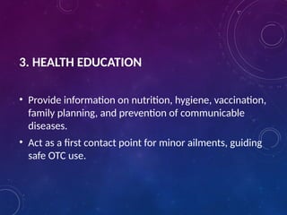 3. HEALTH EDUCATION
• Provide information on nutrition, hygiene, vaccination,
family planning, and prevention of communicable
diseases.
• Act as a first contact point for minor ailments, guiding
safe OTC use.
 