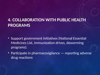 4. COLLABORATION WITH PUBLIC HEALTH
PROGRAMS
• Support government initiatives (National Essential
Medicines List, immunization drives, deworming
programs).
• Participate in pharmacovigilance — reporting adverse
drug reactions
 