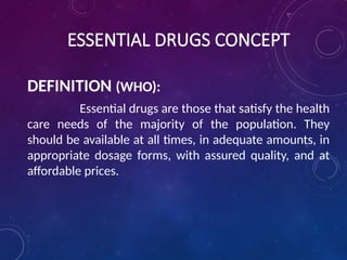 ESSENTIAL DRUGS CONCEPT
DEFINITION (WHO):
Essential drugs are those that satisfy the health
care needs of the majority of the population. They
should be available at all times, in adequate amounts, in
appropriate dosage forms, with assured quality, and at
affordable prices.
 