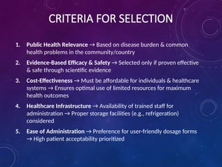 CRITERIA FOR SELECTION
1. Public Health Relevance → Based on disease burden & common
health problems in the community/country
2. Evidence-Based Efficacy & Safety → Selected only if proven effective
& safe through scientific evidence
3. Cost-Effectiveness → Must be affordable for individuals & healthcare
systems → Ensures optimal use of limited resources for maximum
health outcomes
4. Healthcare Infrastructure → Availability of trained staff for
administration → Proper storage facilities (e.g., refrigeration)
considered
5. Ease of Administration → Preference for user-friendly dosage forms
→ High patient acceptability prioritized
 
