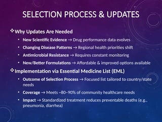 SELECTION PROCESS & UPDATES
Why Updates Are Needed
• New Scientific Evidence → Drug performance data evolves
• Changing Disease Patterns → Regional health priorities shift
• Antimicrobial Resistance → Requires constant monitoring
• New/Better Formulations → Affordable & improved options available
Implementation via Essential Medicine List (EML)
• Outcome of Selection Process → Focused list tailored to country/state
needs
• Coverage → Meets ~80–90% of community healthcare needs
• Impact → Standardized treatment reduces preventable deaths (e.g.,
pneumonia, diarrhea)
 