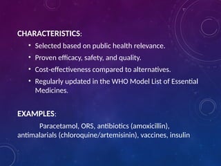 CHARACTERISTICS:
• Selected based on public health relevance.
• Proven efficacy, safety, and quality.
• Cost effectiveness compared to alternatives.
‑
• Regularly updated in the WHO Model List of Essential
Medicines.
EXAMPLES:
Paracetamol, ORS, antibiotics (amoxicillin),
antimalarials (chloroquine/artemisinin), vaccines, insulin
 