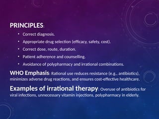 PRINCIPLES:
• Correct diagnosis.
• Appropriate drug selection (efficacy, safety, cost).
• Correct dose, route, duration.
• Patient adherence and counselling.
• Avoidance of polypharmacy and irrational combinations.
WHO Emphasis: Rational use reduces resistance (e.g., antibiotics),
minimizes adverse drug reactions, and ensures cost effective healthcare.
‑
Examples of irrational therapy: Overuse of antibiotics for
viral infections, unnecessary vitamin injections, polypharmacy in elderly.
 