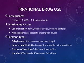 IRRATIONAL DRUG USE
Consequences
• ↑ Illness, ↑ ADRs, ↑ Treatment costs
Contributing Factors
• Self-medication (family/friends advice, avoiding doctors)
• Accessibility (easy access to prescription drugs)
Common Types
• Polypharmacy (too many unnecessary drugs)
• Incorrect Antibiotic Use (wrong dose/duration, viral infections)
• Overuse of Injections (when oral drugs suffice)
• Ignoring STGs (Standard Treatment Guidelines)
 